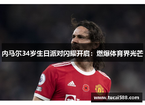 内马尔34岁生日派对闪耀开启：燃爆体育界光芒